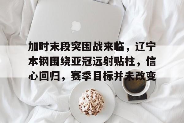 九游-关于加时末段突围战来临，辽宁本钢围绕亚冠远射贴柱，信心回归，赛季目标并未改变的信息
