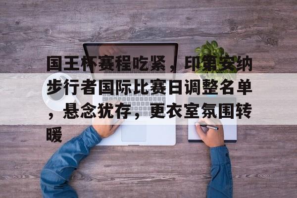 lol外围-关于国王杯赛程吃紧，印第安纳步行者国际比赛日调整名单，悬念犹存，更衣室氛围转暖的信息